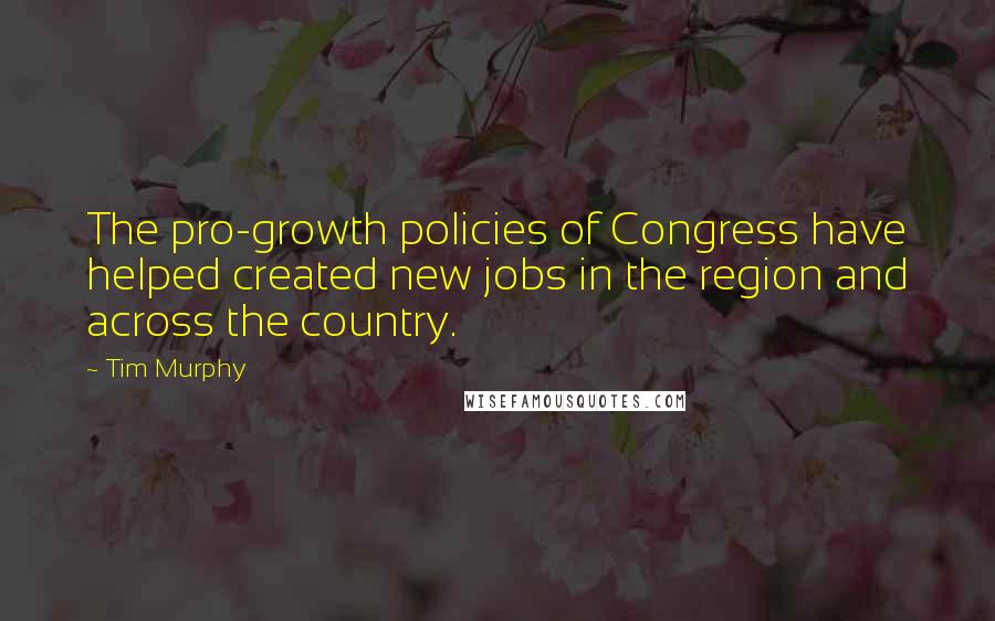 Tim Murphy Quotes: The pro-growth policies of Congress have helped created new jobs in the region and across the country.