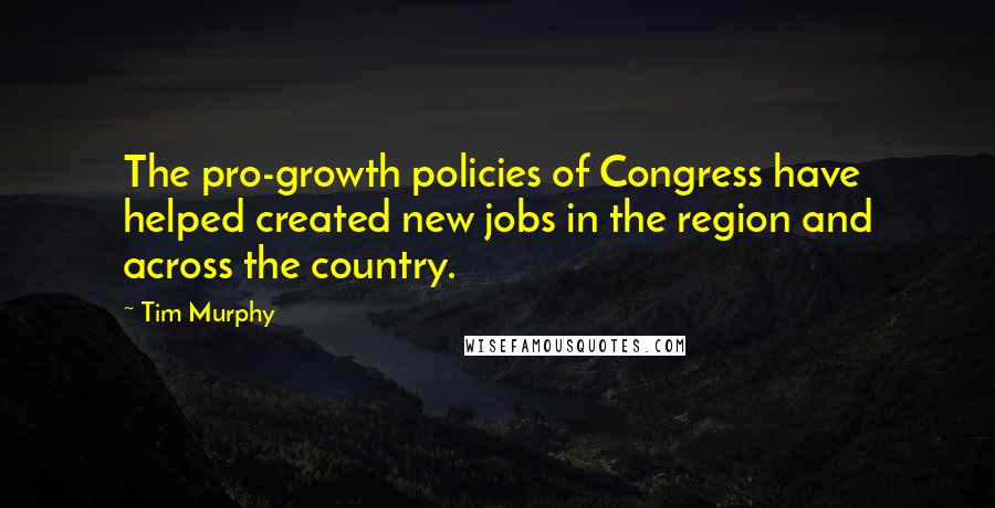 Tim Murphy Quotes: The pro-growth policies of Congress have helped created new jobs in the region and across the country.