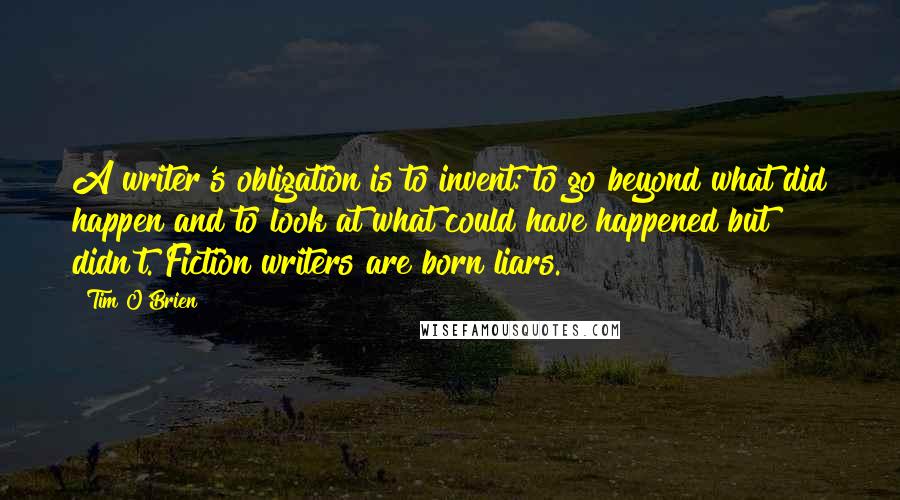 Tim O'Brien Quotes: A writer's obligation is to invent: to go beyond what did happen and to look at what could have happened but didn't. Fiction writers are born liars.
