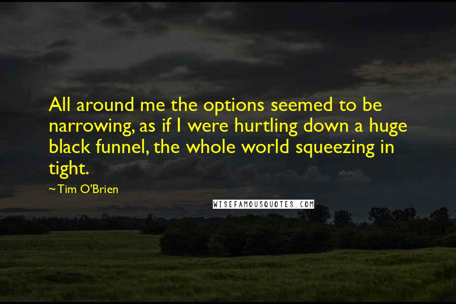 Tim O'Brien Quotes: All around me the options seemed to be narrowing, as if I were hurtling down a huge black funnel, the whole world squeezing in tight.