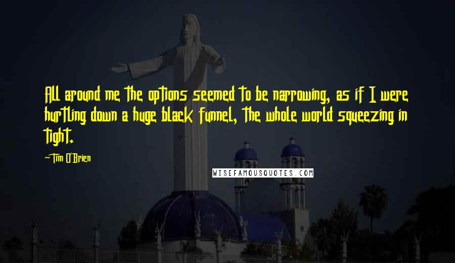 Tim O'Brien Quotes: All around me the options seemed to be narrowing, as if I were hurtling down a huge black funnel, the whole world squeezing in tight.