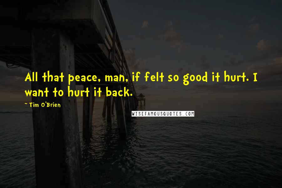 Tim O'Brien Quotes: All that peace, man, if felt so good it hurt. I want to hurt it back.