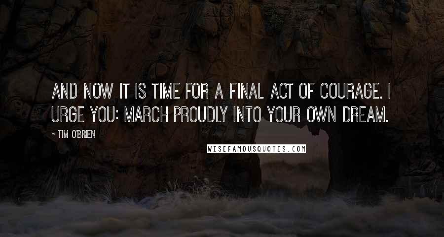 Tim O'Brien Quotes: And now it is time for a final act of courage. I urge you: March proudly into your own dream.