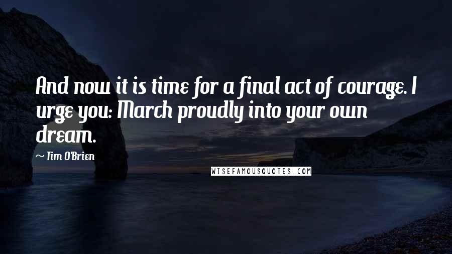Tim O'Brien Quotes: And now it is time for a final act of courage. I urge you: March proudly into your own dream.