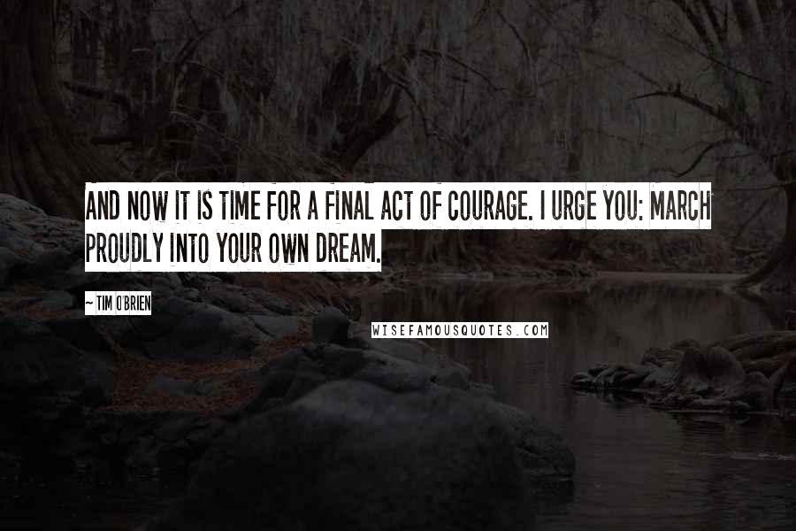 Tim O'Brien Quotes: And now it is time for a final act of courage. I urge you: March proudly into your own dream.