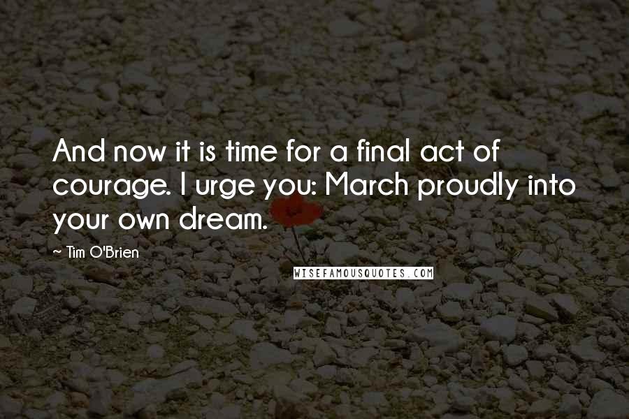 Tim O'Brien Quotes: And now it is time for a final act of courage. I urge you: March proudly into your own dream.