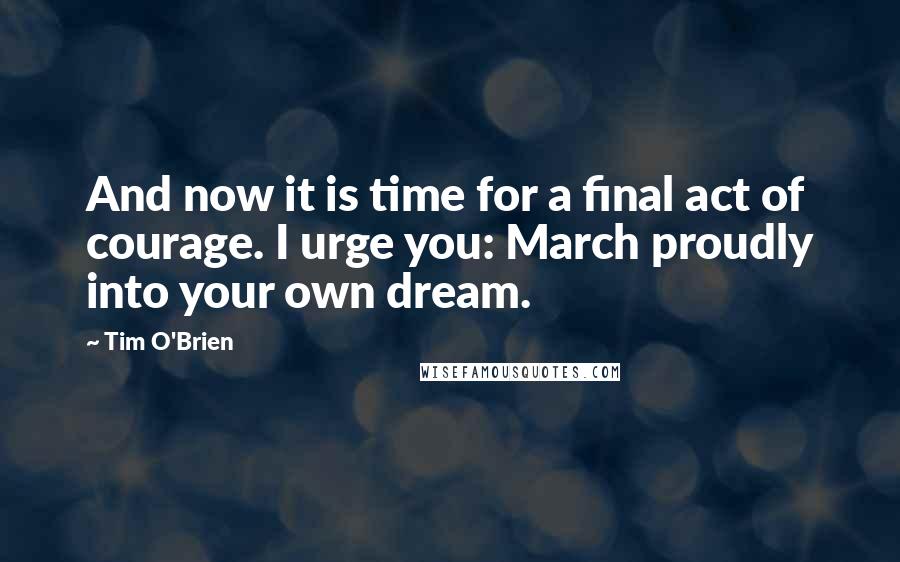 Tim O'Brien Quotes: And now it is time for a final act of courage. I urge you: March proudly into your own dream.