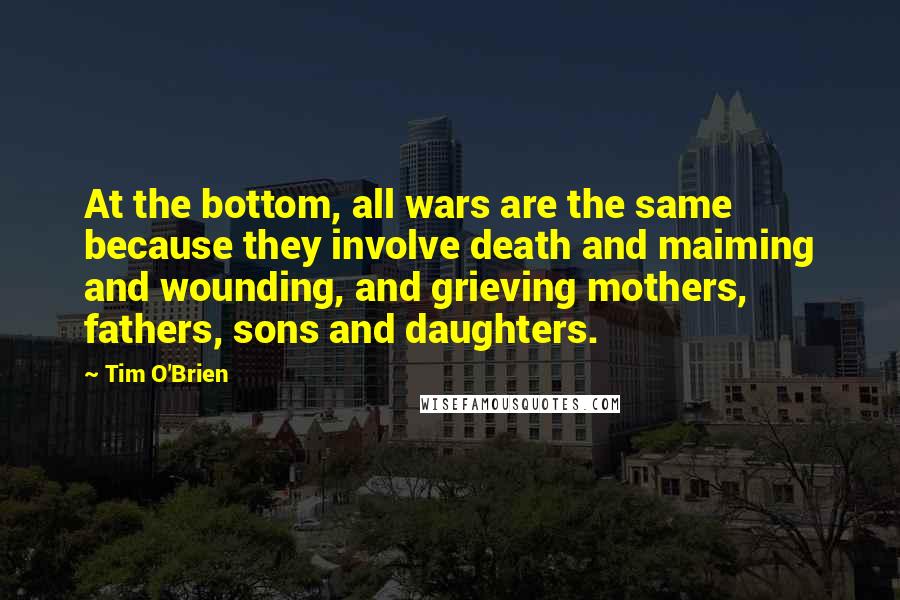 Tim O'Brien Quotes: At the bottom, all wars are the same because they involve death and maiming and wounding, and grieving mothers, fathers, sons and daughters.