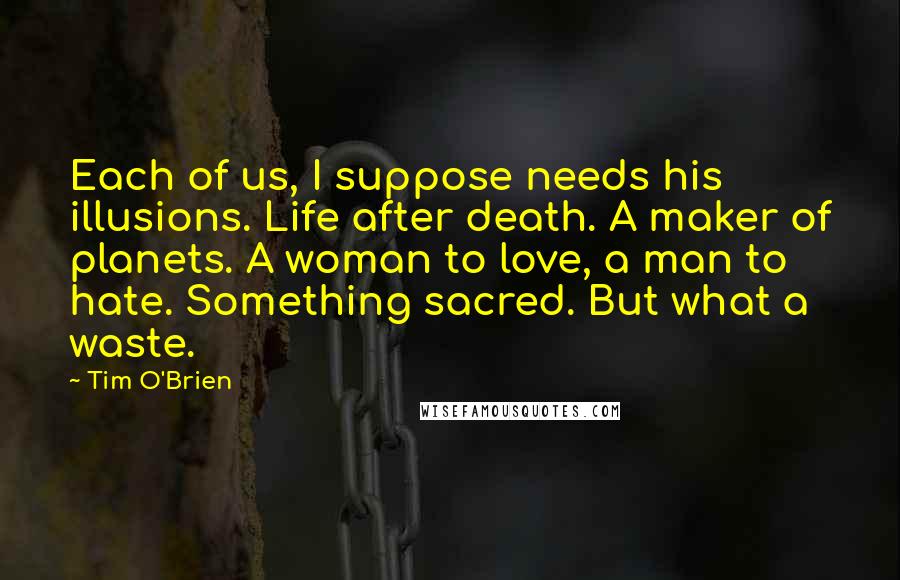 Tim O'Brien Quotes: Each of us, I suppose needs his illusions. Life after death. A maker of planets. A woman to love, a man to hate. Something sacred. But what a waste.