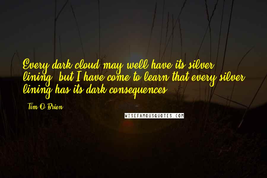Tim O'Brien Quotes: Every dark cloud may well have its silver lining, but I have come to learn that every silver lining has its dark consequences.