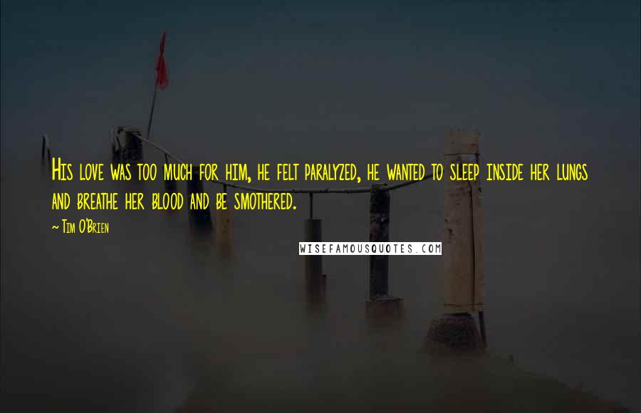 Tim O'Brien Quotes: His love was too much for him, he felt paralyzed, he wanted to sleep inside her lungs and breathe her blood and be smothered.