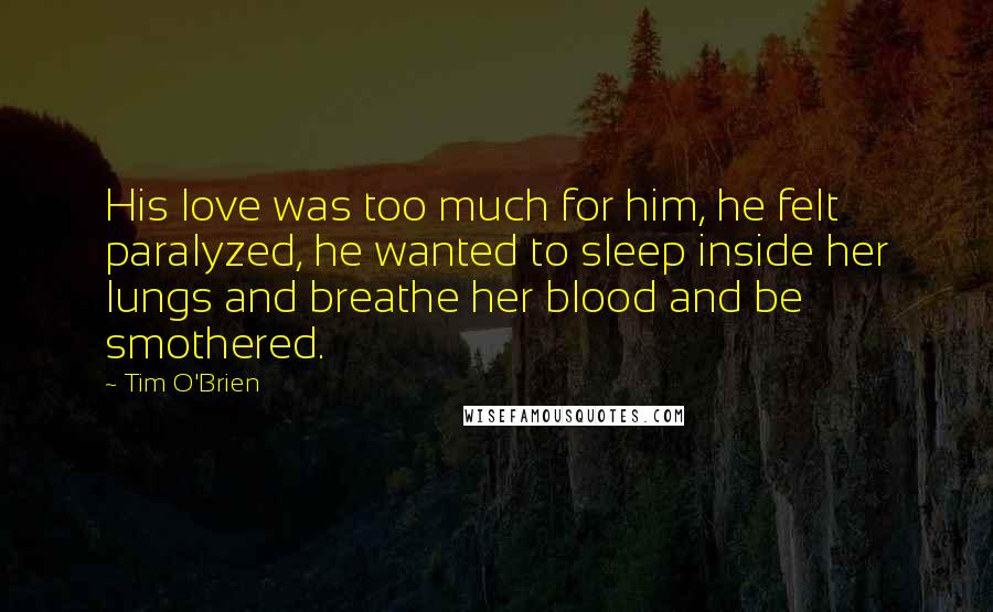 Tim O'Brien Quotes: His love was too much for him, he felt paralyzed, he wanted to sleep inside her lungs and breathe her blood and be smothered.