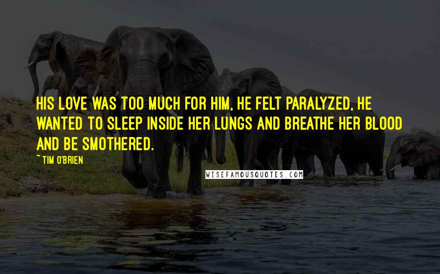 Tim O'Brien Quotes: His love was too much for him, he felt paralyzed, he wanted to sleep inside her lungs and breathe her blood and be smothered.