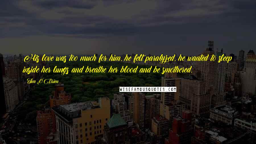 Tim O'Brien Quotes: His love was too much for him, he felt paralyzed, he wanted to sleep inside her lungs and breathe her blood and be smothered.