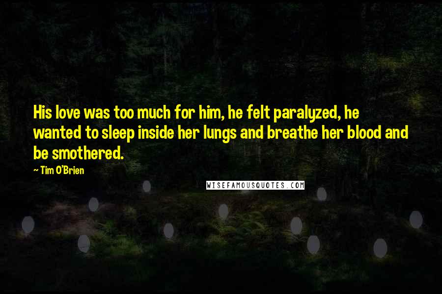 Tim O'Brien Quotes: His love was too much for him, he felt paralyzed, he wanted to sleep inside her lungs and breathe her blood and be smothered.