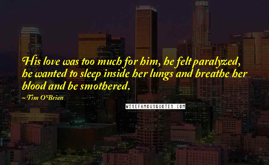 Tim O'Brien Quotes: His love was too much for him, he felt paralyzed, he wanted to sleep inside her lungs and breathe her blood and be smothered.
