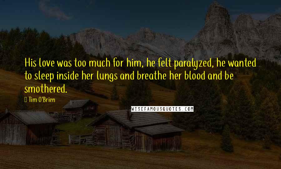 Tim O'Brien Quotes: His love was too much for him, he felt paralyzed, he wanted to sleep inside her lungs and breathe her blood and be smothered.