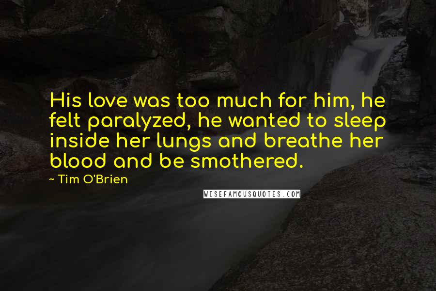Tim O'Brien Quotes: His love was too much for him, he felt paralyzed, he wanted to sleep inside her lungs and breathe her blood and be smothered.