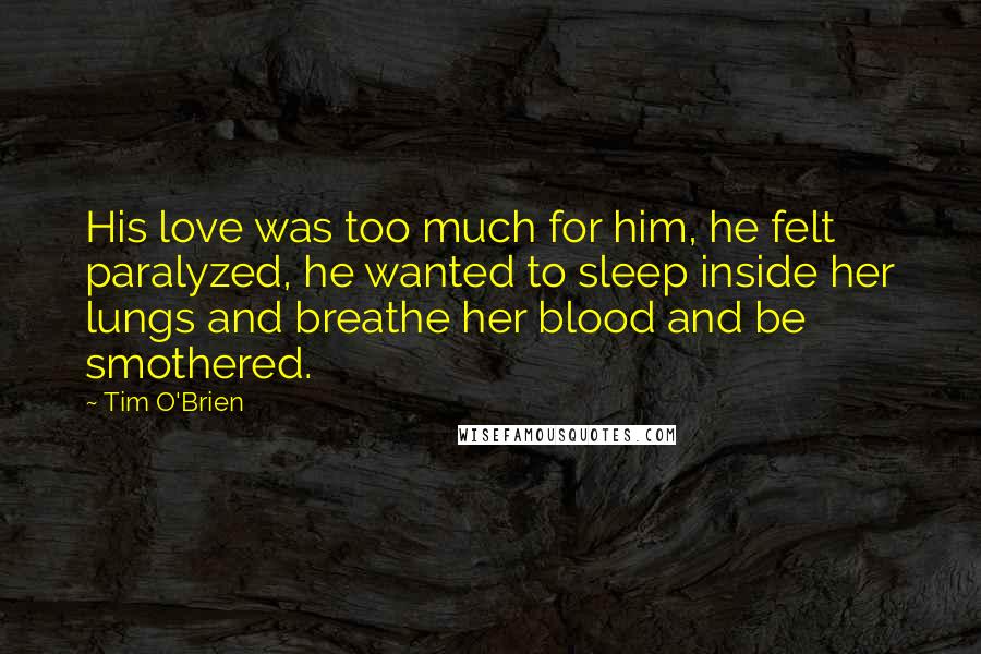 Tim O'Brien Quotes: His love was too much for him, he felt paralyzed, he wanted to sleep inside her lungs and breathe her blood and be smothered.