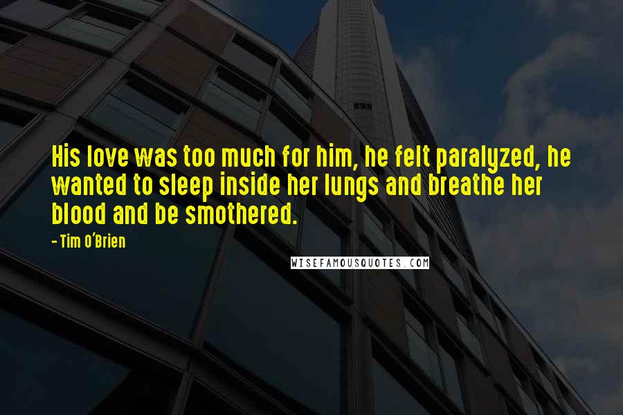 Tim O'Brien Quotes: His love was too much for him, he felt paralyzed, he wanted to sleep inside her lungs and breathe her blood and be smothered.