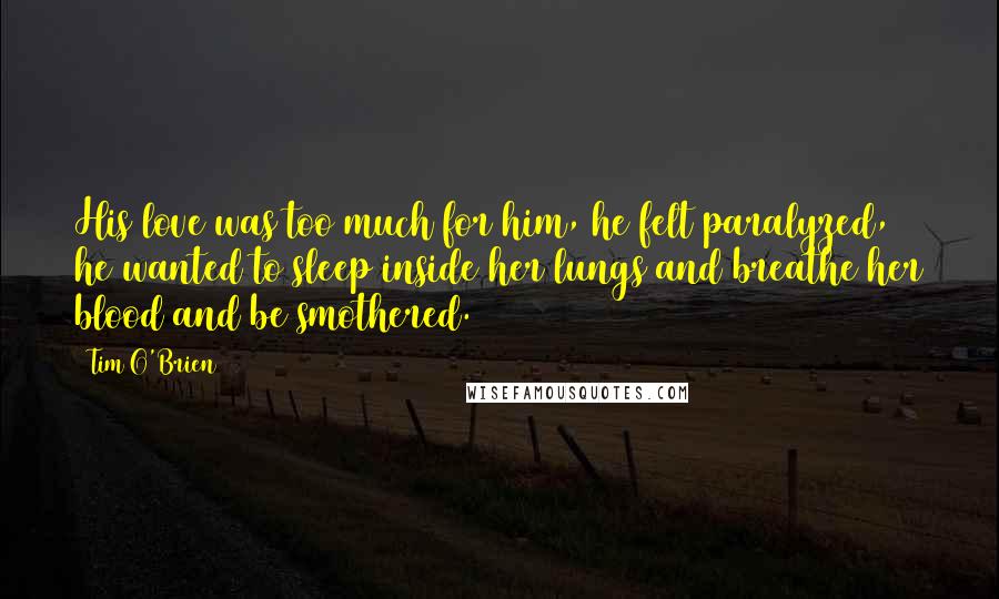 Tim O'Brien Quotes: His love was too much for him, he felt paralyzed, he wanted to sleep inside her lungs and breathe her blood and be smothered.