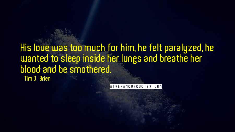 Tim O'Brien Quotes: His love was too much for him, he felt paralyzed, he wanted to sleep inside her lungs and breathe her blood and be smothered.