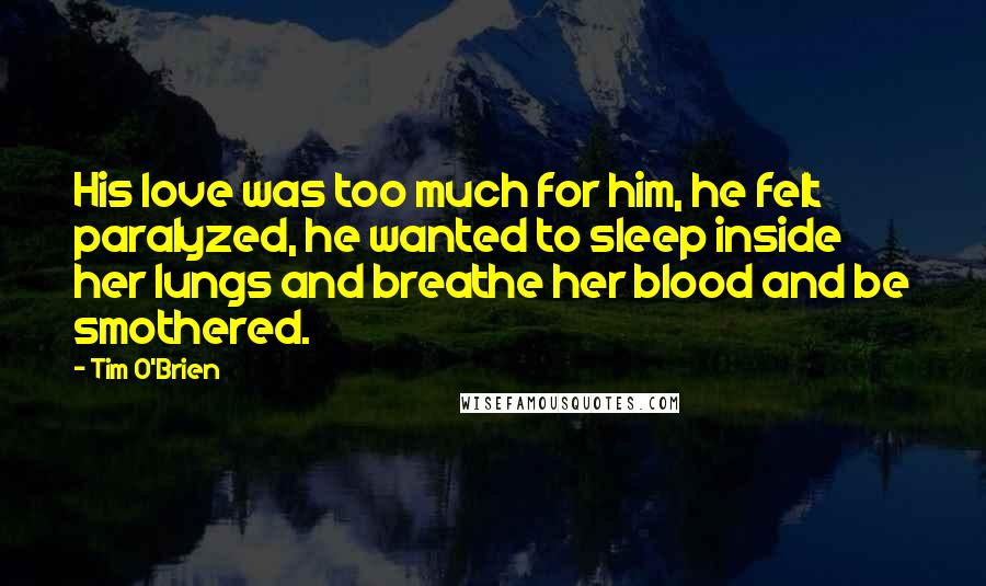 Tim O'Brien Quotes: His love was too much for him, he felt paralyzed, he wanted to sleep inside her lungs and breathe her blood and be smothered.