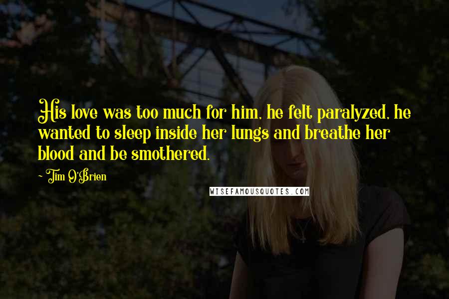 Tim O'Brien Quotes: His love was too much for him, he felt paralyzed, he wanted to sleep inside her lungs and breathe her blood and be smothered.