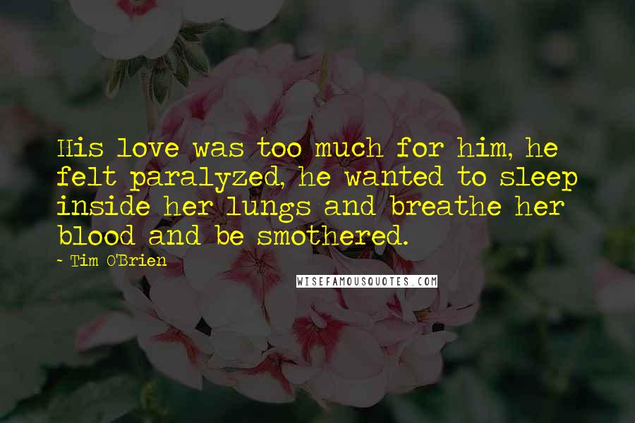 Tim O'Brien Quotes: His love was too much for him, he felt paralyzed, he wanted to sleep inside her lungs and breathe her blood and be smothered.