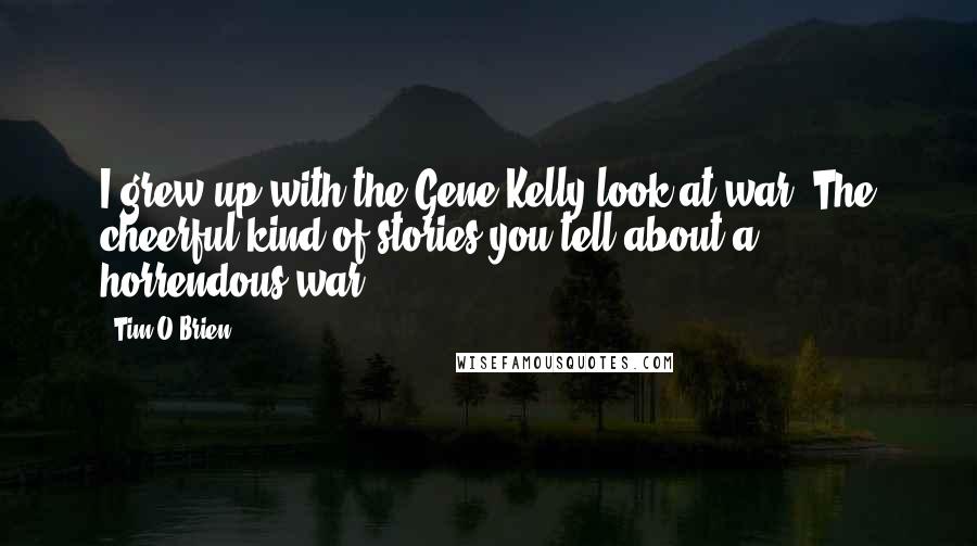 Tim O'Brien Quotes: I grew up with the Gene Kelly look at war. The cheerful kind of stories you tell about a horrendous war.