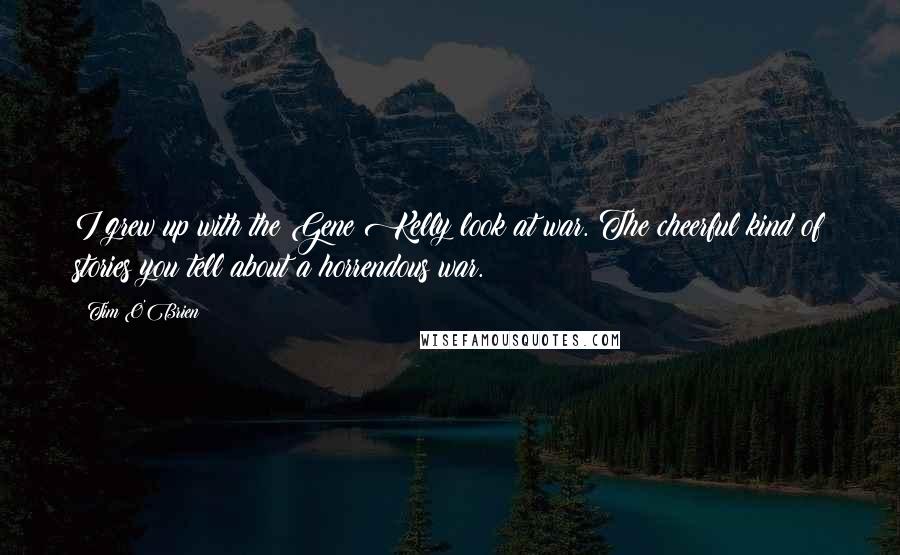 Tim O'Brien Quotes: I grew up with the Gene Kelly look at war. The cheerful kind of stories you tell about a horrendous war.