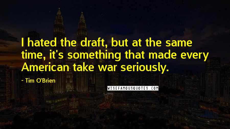 Tim O'Brien Quotes: I hated the draft, but at the same time, it's something that made every American take war seriously.