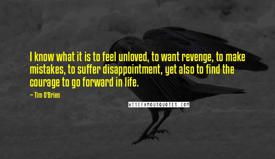 Tim O'Brien Quotes: I know what it is to feel unloved, to want revenge, to make mistakes, to suffer disappointment, yet also to find the courage to go forward in life.