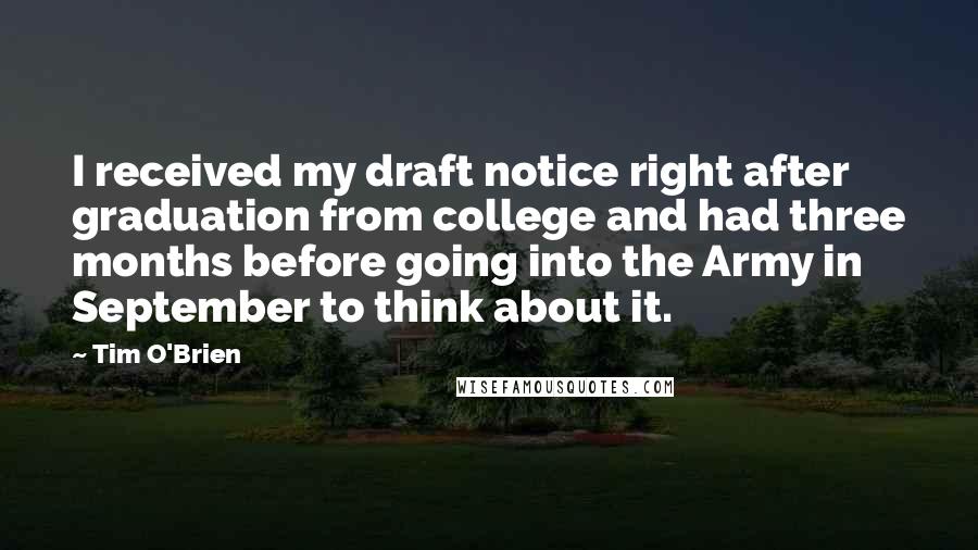 Tim O'Brien Quotes: I received my draft notice right after graduation from college and had three months before going into the Army in September to think about it.