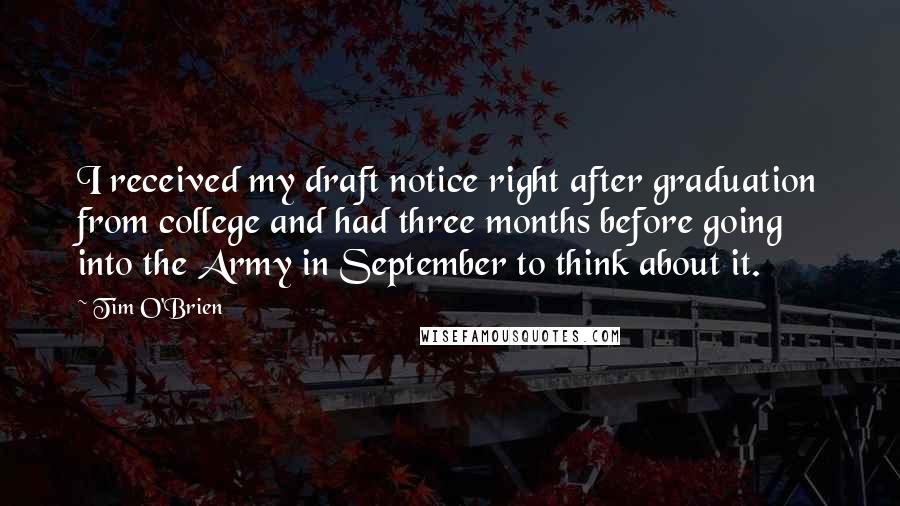 Tim O'Brien Quotes: I received my draft notice right after graduation from college and had three months before going into the Army in September to think about it.