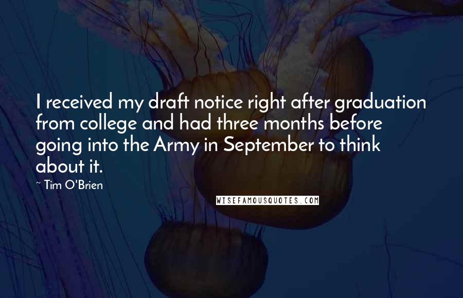 Tim O'Brien Quotes: I received my draft notice right after graduation from college and had three months before going into the Army in September to think about it.