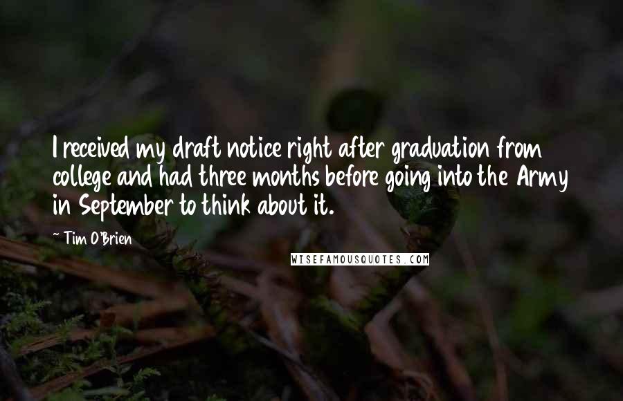 Tim O'Brien Quotes: I received my draft notice right after graduation from college and had three months before going into the Army in September to think about it.