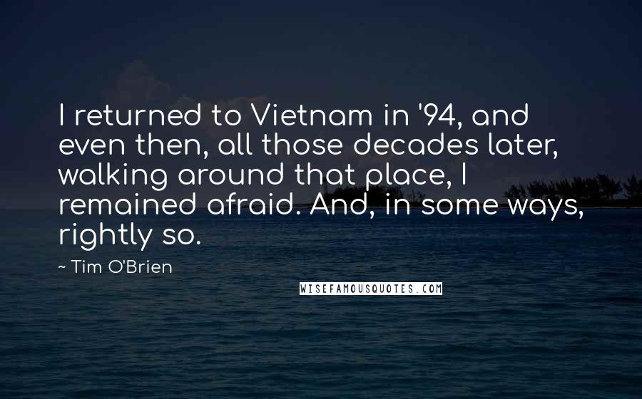 Tim O'Brien Quotes: I returned to Vietnam in '94, and even then, all those decades later, walking around that place, I remained afraid. And, in some ways, rightly so.