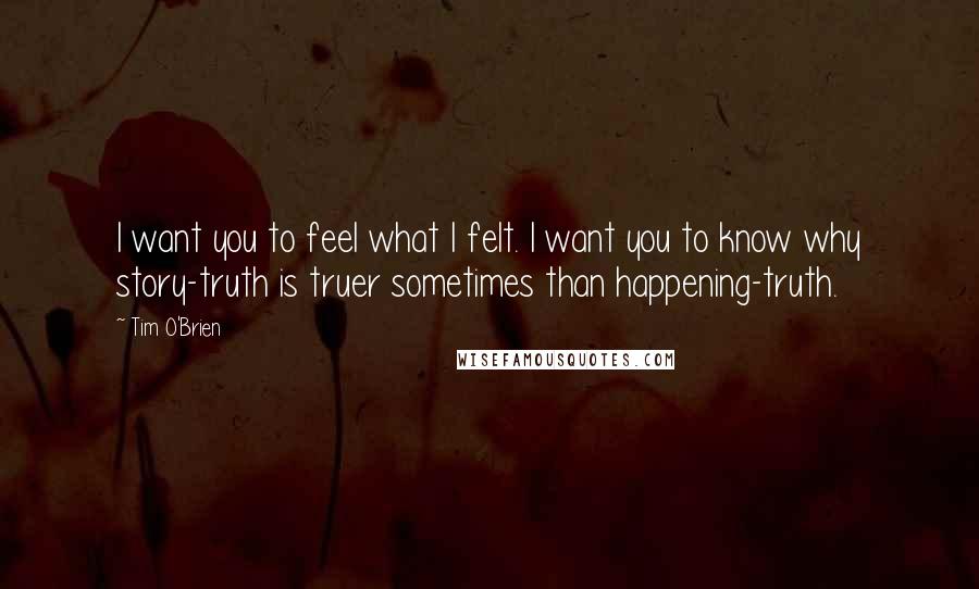 Tim O'Brien Quotes: I want you to feel what I felt. I want you to know why story-truth is truer sometimes than happening-truth.