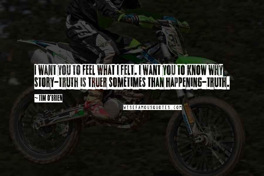 Tim O'Brien Quotes: I want you to feel what I felt. I want you to know why story-truth is truer sometimes than happening-truth.