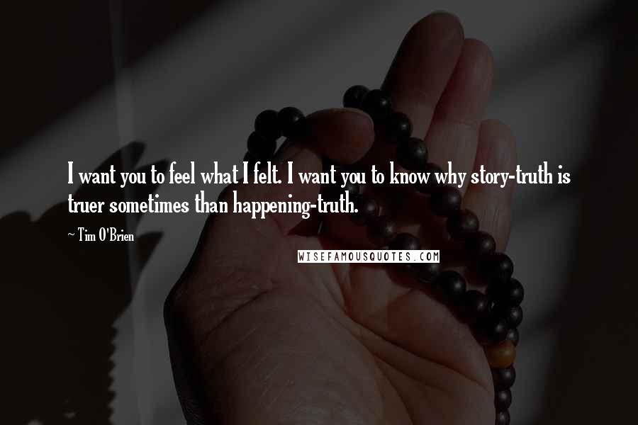 Tim O'Brien Quotes: I want you to feel what I felt. I want you to know why story-truth is truer sometimes than happening-truth.