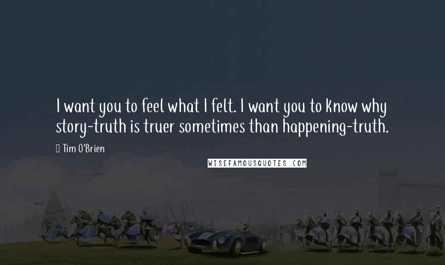 Tim O'Brien Quotes: I want you to feel what I felt. I want you to know why story-truth is truer sometimes than happening-truth.