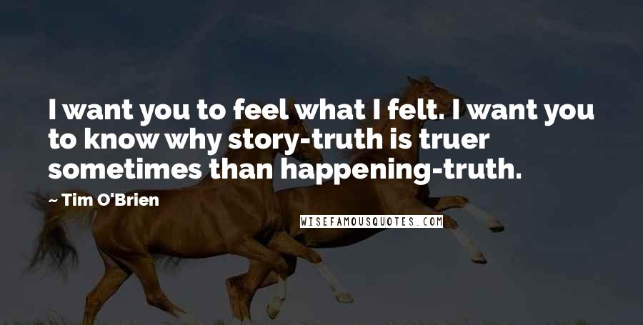 Tim O'Brien Quotes: I want you to feel what I felt. I want you to know why story-truth is truer sometimes than happening-truth.