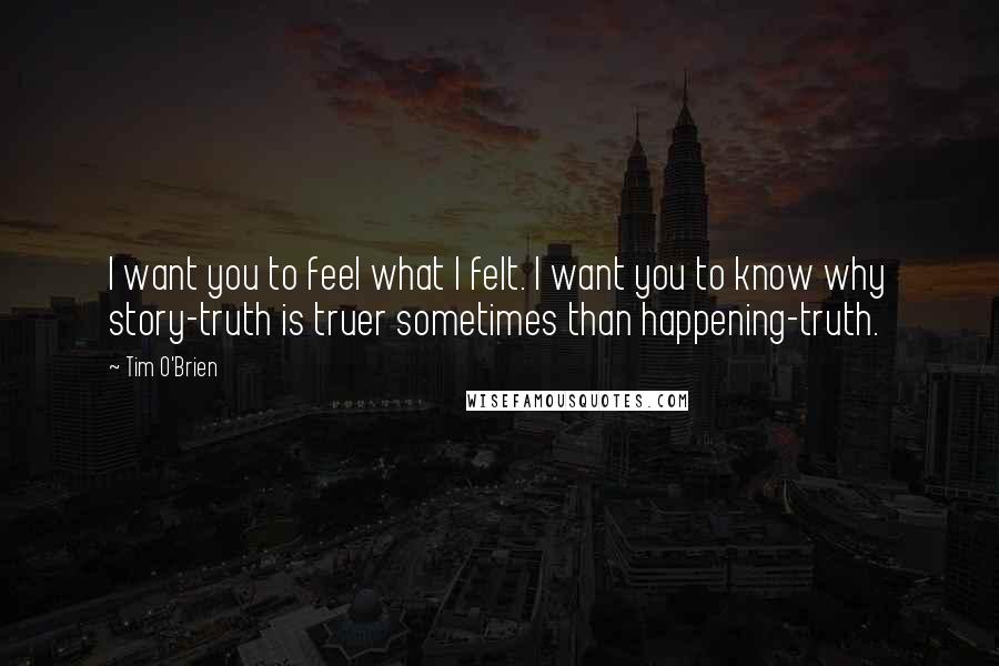 Tim O'Brien Quotes: I want you to feel what I felt. I want you to know why story-truth is truer sometimes than happening-truth.
