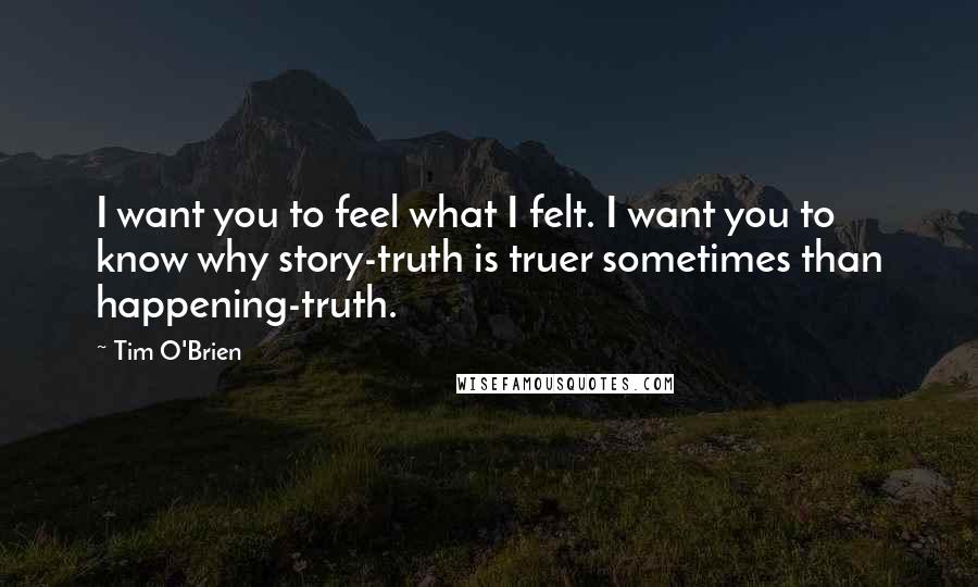 Tim O'Brien Quotes: I want you to feel what I felt. I want you to know why story-truth is truer sometimes than happening-truth.