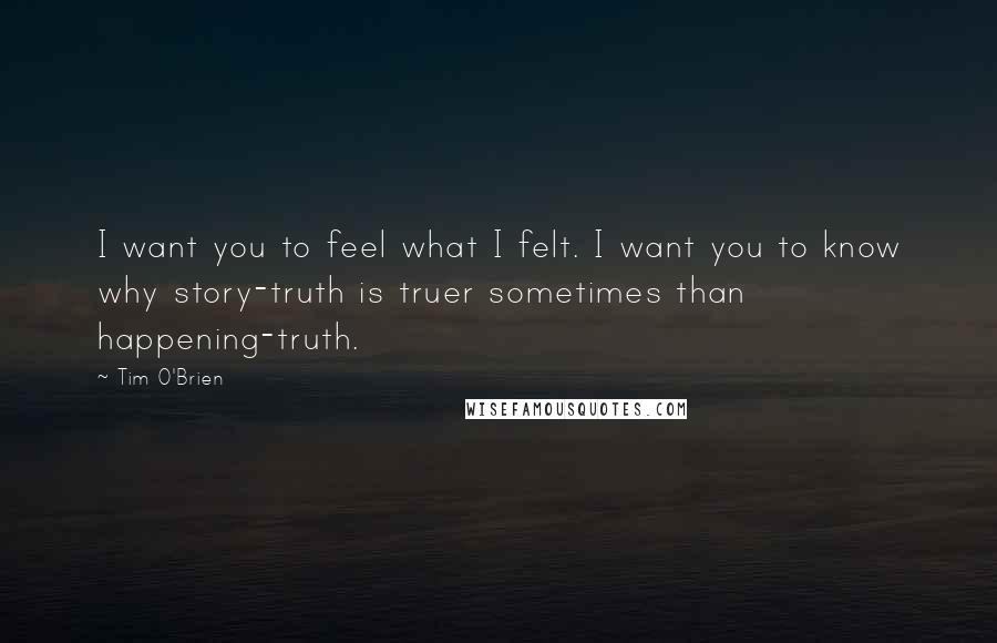 Tim O'Brien Quotes: I want you to feel what I felt. I want you to know why story-truth is truer sometimes than happening-truth.