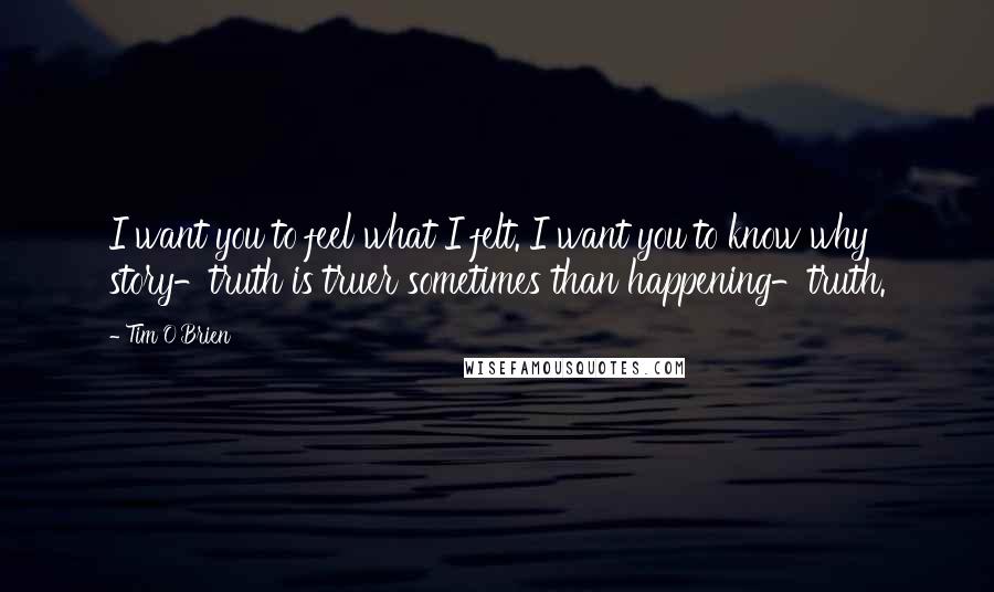 Tim O'Brien Quotes: I want you to feel what I felt. I want you to know why story-truth is truer sometimes than happening-truth.