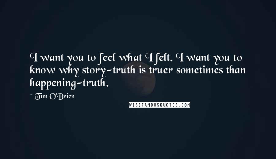 Tim O'Brien Quotes: I want you to feel what I felt. I want you to know why story-truth is truer sometimes than happening-truth.