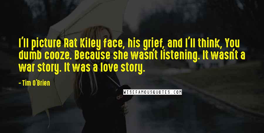 Tim O'Brien Quotes: I'll picture Rat Kiley face, his grief, and I'll think, You dumb cooze. Because she wasn't listening. It wasn't a war story. It was a love story.