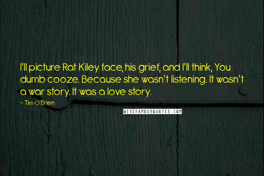 Tim O'Brien Quotes: I'll picture Rat Kiley face, his grief, and I'll think, You dumb cooze. Because she wasn't listening. It wasn't a war story. It was a love story.